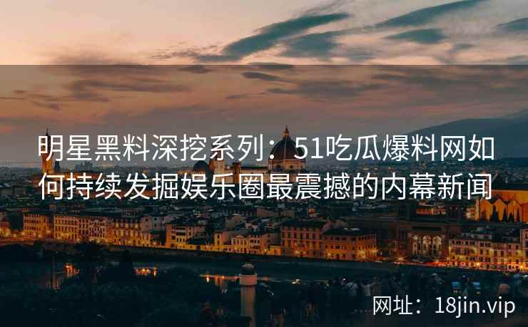 明星黑料深挖系列：51吃瓜爆料网如何持续发掘娱乐圈最震撼的内幕新闻