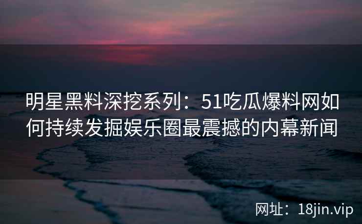 明星黑料深挖系列：51吃瓜爆料网如何持续发掘娱乐圈最震撼的内幕新闻