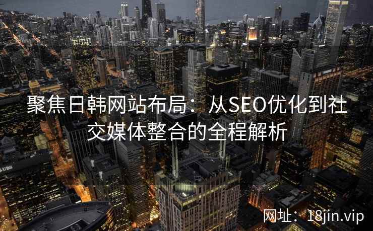 聚焦日韩网站布局：从SEO优化到社交媒体整合的全程解析