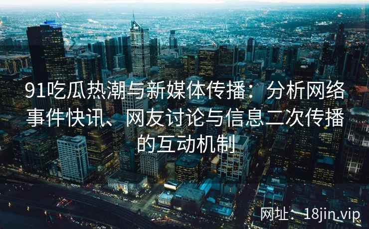 91吃瓜热潮与新媒体传播：分析网络事件快讯、网友讨论与信息二次传播的互动机制