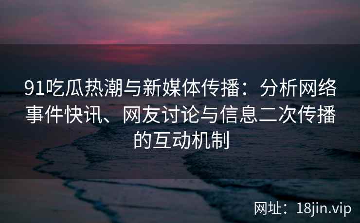 91吃瓜热潮与新媒体传播：分析网络事件快讯、网友讨论与信息二次传播的互动机制