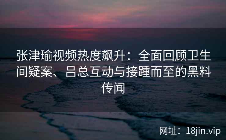 张津瑜视频热度飙升：全面回顾卫生间疑案、吕总互动与接踵而至的黑料传闻