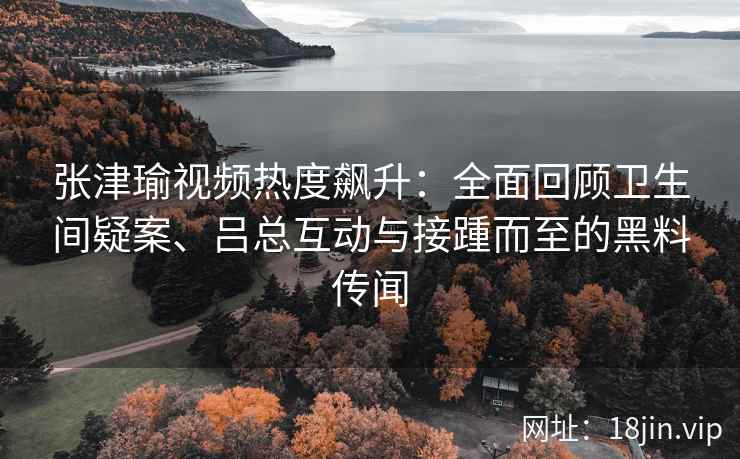 张津瑜视频热度飙升：全面回顾卫生间疑案、吕总互动与接踵而至的黑料传闻
