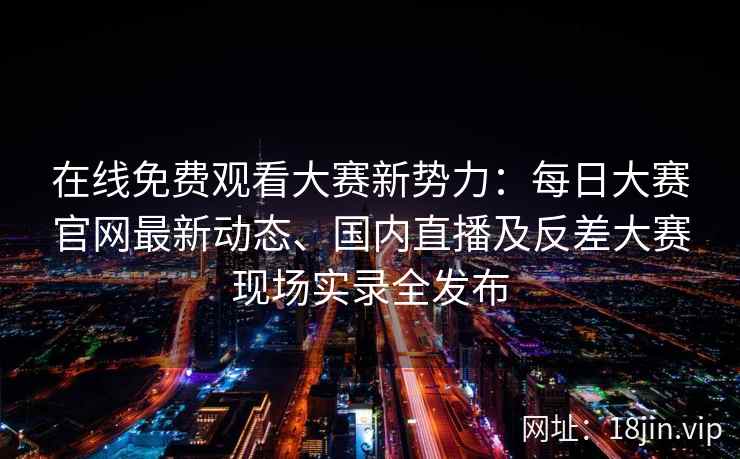 在线免费观看大赛新势力：每日大赛官网最新动态、国内直播及反差大赛现场实录全发布