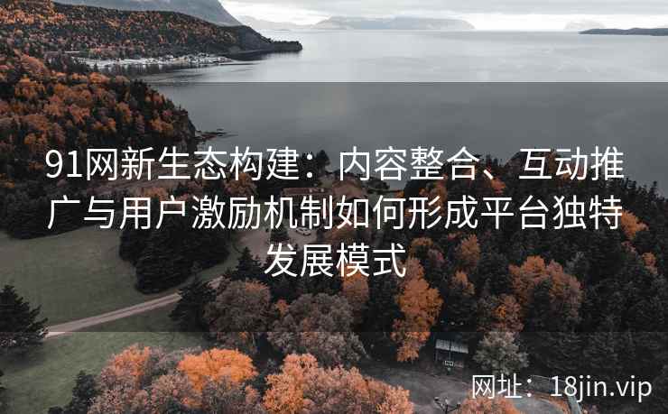 91网新生态构建：内容整合、互动推广与用户激励机制如何形成平台独特发展模式