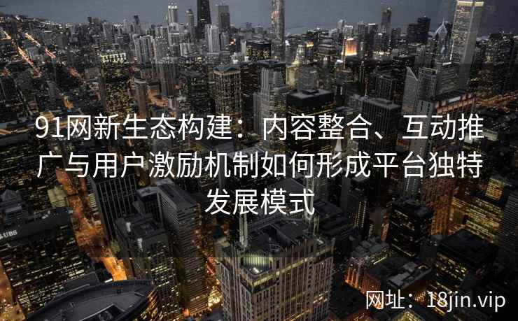 91网新生态构建：内容整合、互动推广与用户激励机制如何形成平台独特发展模式