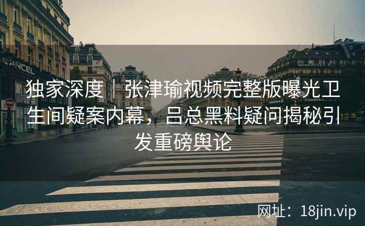 独家深度｜张津瑜视频完整版曝光卫生间疑案内幕，吕总黑料疑问揭秘引发重磅舆论