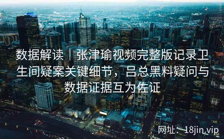 数据解读｜张津瑜视频完整版记录卫生间疑案关键细节，吕总黑料疑问与数据证据互为佐证