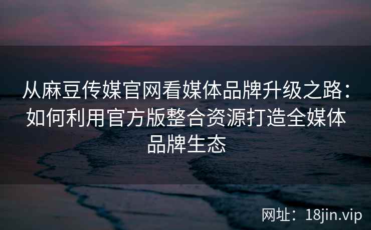 从麻豆传媒官网看媒体品牌升级之路：如何利用官方版整合资源打造全媒体品牌生态
