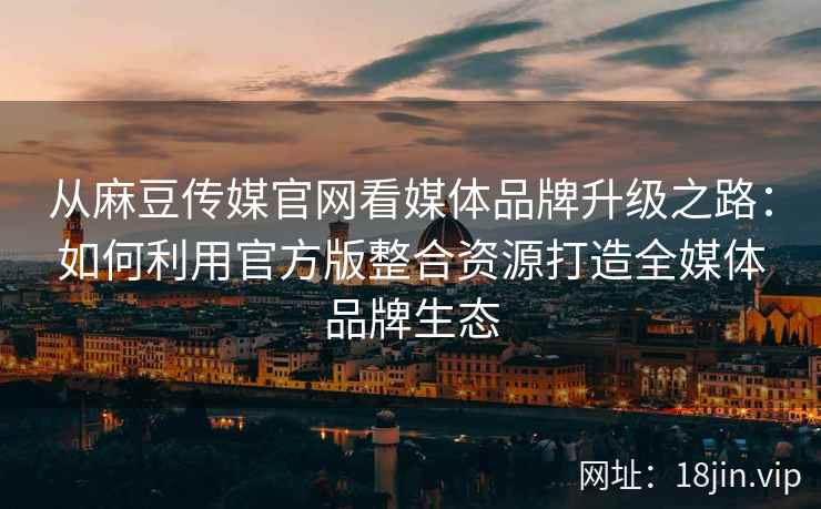 从麻豆传媒官网看媒体品牌升级之路：如何利用官方版整合资源打造全媒体品牌生态