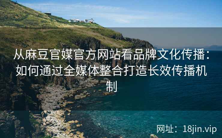 从麻豆官媒官方网站看品牌文化传播：如何通过全媒体整合打造长效传播机制