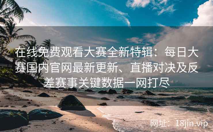 在线免费观看大赛全新特辑：每日大赛国内官网最新更新、直播对决及反差赛事关键数据一网打尽