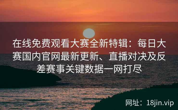 在线免费观看大赛全新特辑：每日大赛国内官网最新更新、直播对决及反差赛事关键数据一网打尽