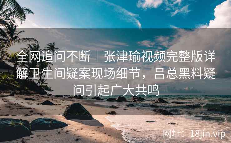 全网追问不断｜张津瑜视频完整版详解卫生间疑案现场细节，吕总黑料疑问引起广大共鸣