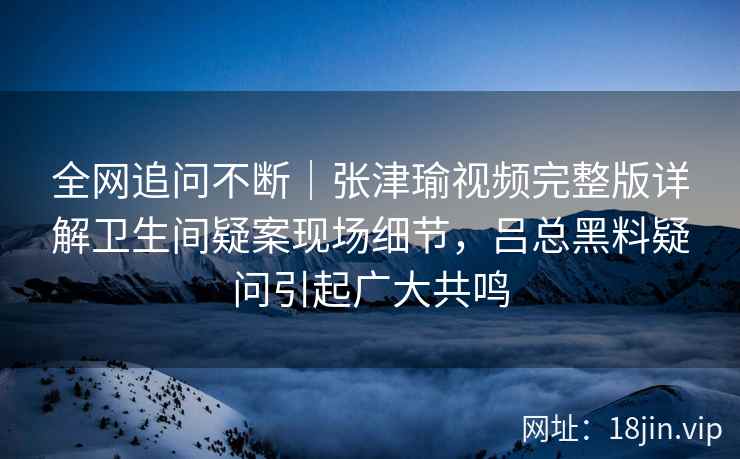 全网追问不断｜张津瑜视频完整版详解卫生间疑案现场细节，吕总黑料疑问引起广大共鸣