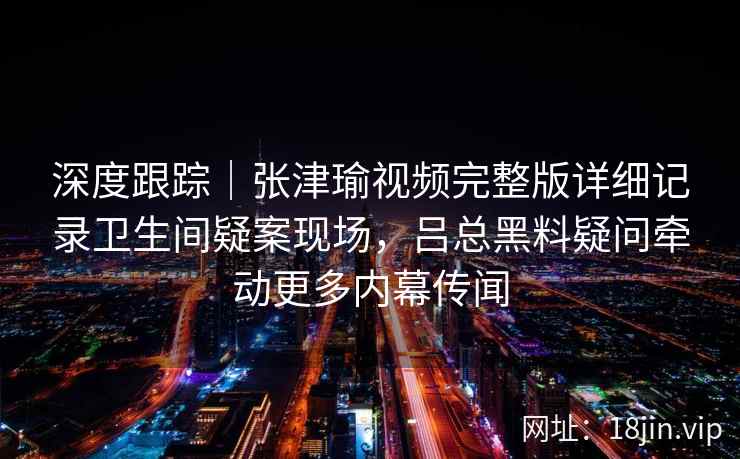 深度跟踪｜张津瑜视频完整版详细记录卫生间疑案现场，吕总黑料疑问牵动更多内幕传闻