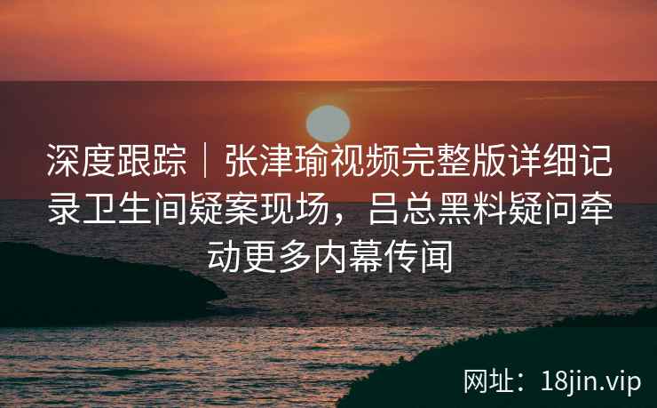 深度跟踪｜张津瑜视频完整版详细记录卫生间疑案现场，吕总黑料疑问牵动更多内幕传闻