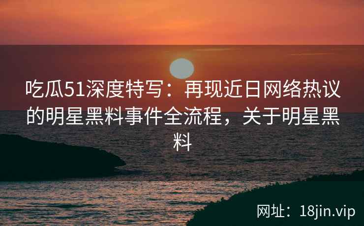 吃瓜51深度特写：再现近日网络热议的明星黑料事件全流程，关于明星黑料