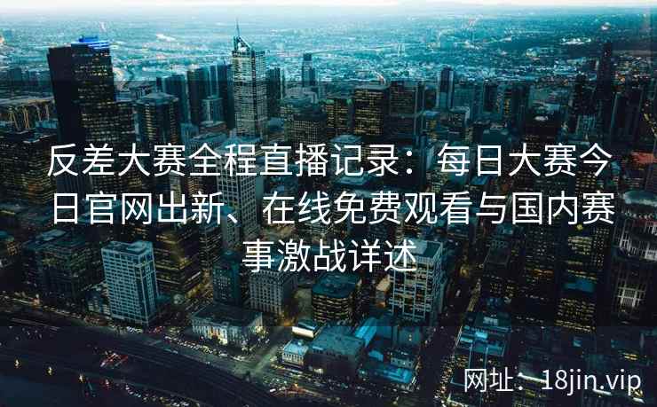 反差大赛全程直播记录：每日大赛今日官网出新、在线免费观看与国内赛事激战详述