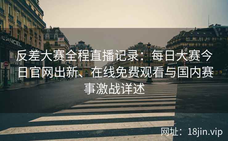 反差大赛全程直播记录：每日大赛今日官网出新、在线免费观看与国内赛事激战详述