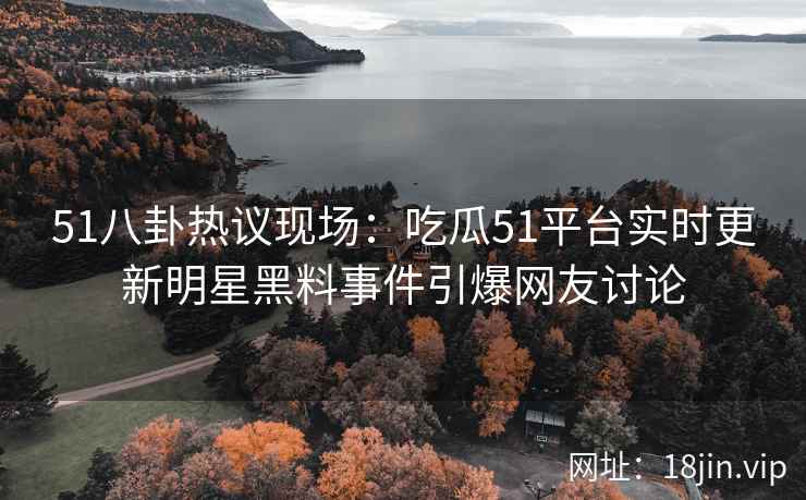 51八卦热议现场：吃瓜51平台实时更新明星黑料事件引爆网友讨论