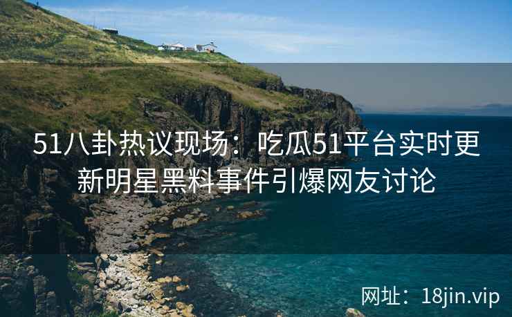 51八卦热议现场：吃瓜51平台实时更新明星黑料事件引爆网友讨论