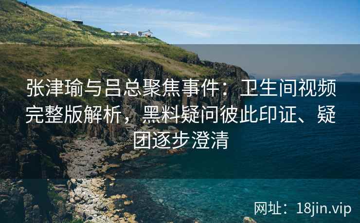 张津瑜与吕总聚焦事件：卫生间视频完整版解析，黑料疑问彼此印证、疑团逐步澄清