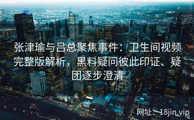 张津瑜与吕总聚焦事件：卫生间视频完整版解析，黑料疑问彼此印证、疑团逐步澄清