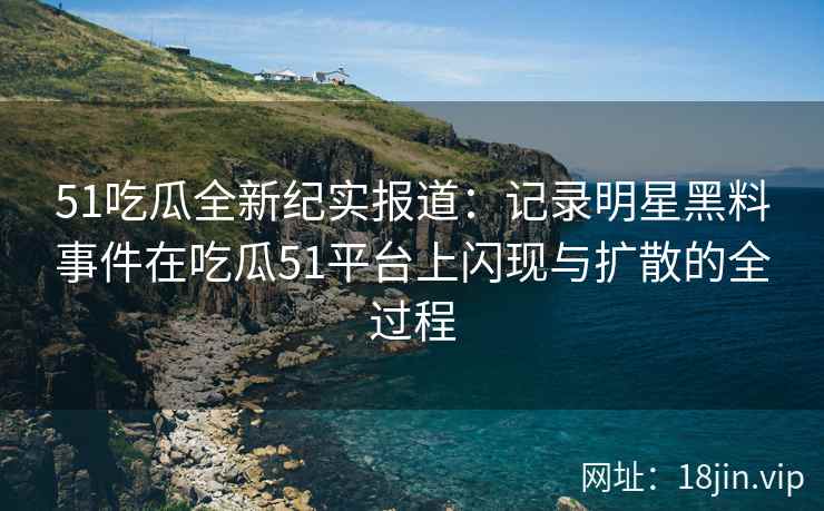 51吃瓜全新纪实报道：记录明星黑料事件在吃瓜51平台上闪现与扩散的全过程