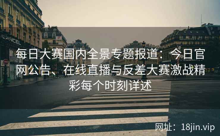 每日大赛国内全景专题报道：今日官网公告、在线直播与反差大赛激战精彩每个时刻详述