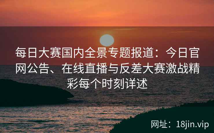 每日大赛国内全景专题报道：今日官网公告、在线直播与反差大赛激战精彩每个时刻详述