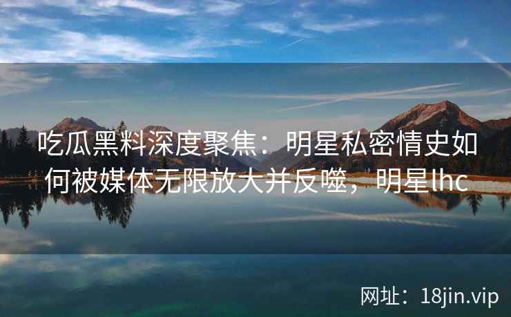 吃瓜黑料深度聚焦：明星私密情史如何被媒体无限放大并反噬，明星lhc