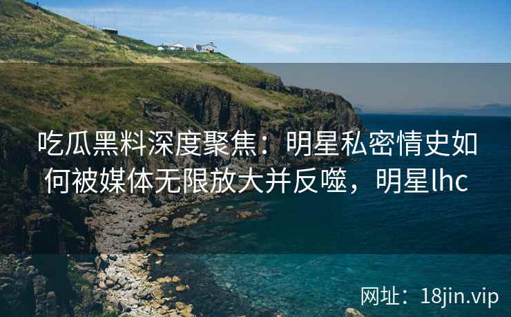 吃瓜黑料深度聚焦：明星私密情史如何被媒体无限放大并反噬，明星lhc
