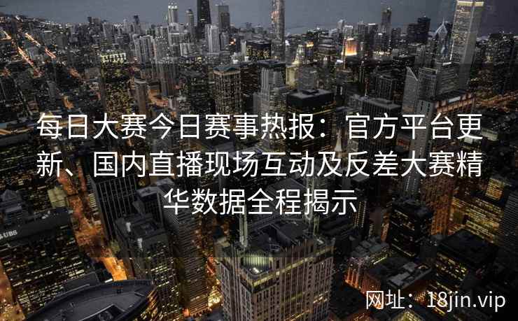 每日大赛今日赛事热报：官方平台更新、国内直播现场互动及反差大赛精华数据全程揭示