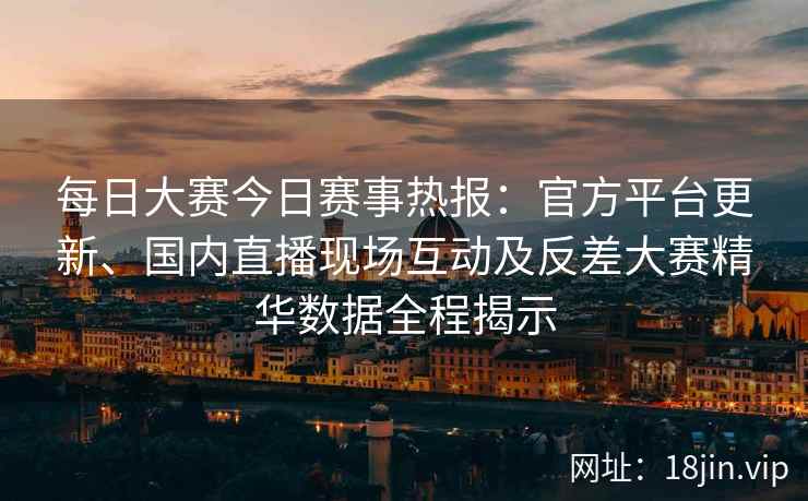 每日大赛今日赛事热报：官方平台更新、国内直播现场互动及反差大赛精华数据全程揭示