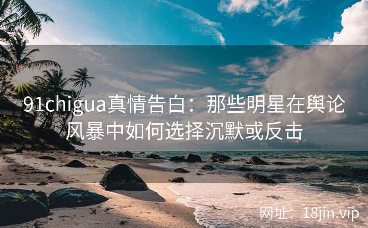 91chigua真情告白：那些明星在舆论风暴中如何选择沉默或反击