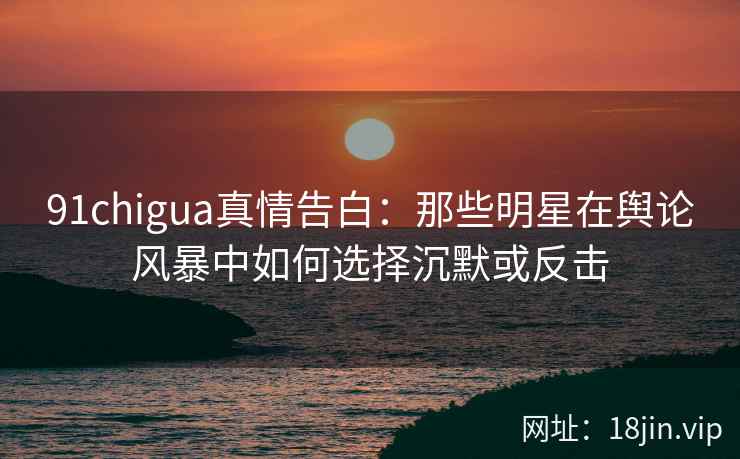 91chigua真情告白：那些明星在舆论风暴中如何选择沉默或反击