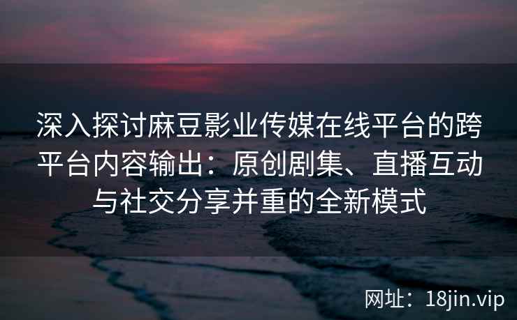 深入探讨麻豆影业传媒在线平台的跨平台内容输出：原创剧集、直播互动与社交分享并重的全新模式
