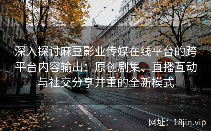 深入探讨麻豆影业传媒在线平台的跨平台内容输出：原创剧集、直播互动与社交分享并重的全新模式