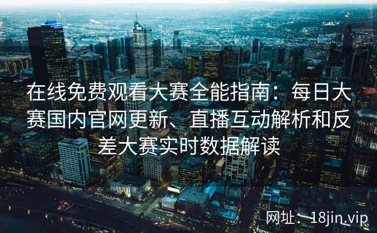 在线免费观看大赛全能指南：每日大赛国内官网更新、直播互动解析和反差大赛实时数据解读