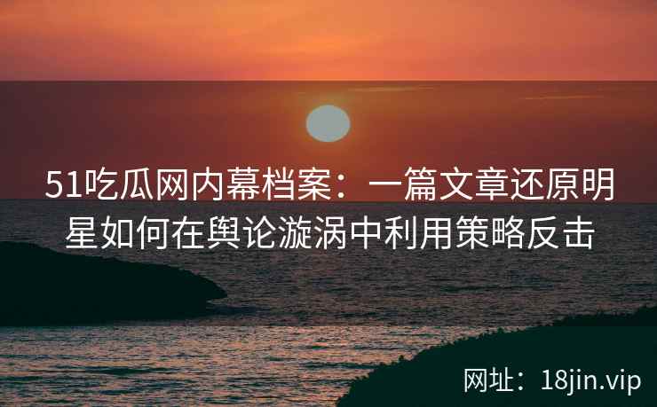 51吃瓜网内幕档案：一篇文章还原明星如何在舆论漩涡中利用策略反击