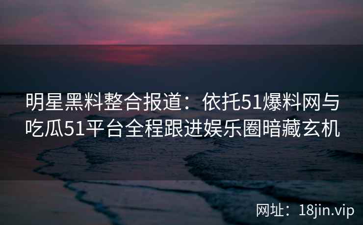 明星黑料整合报道：依托51爆料网与吃瓜51平台全程跟进娱乐圈暗藏玄机