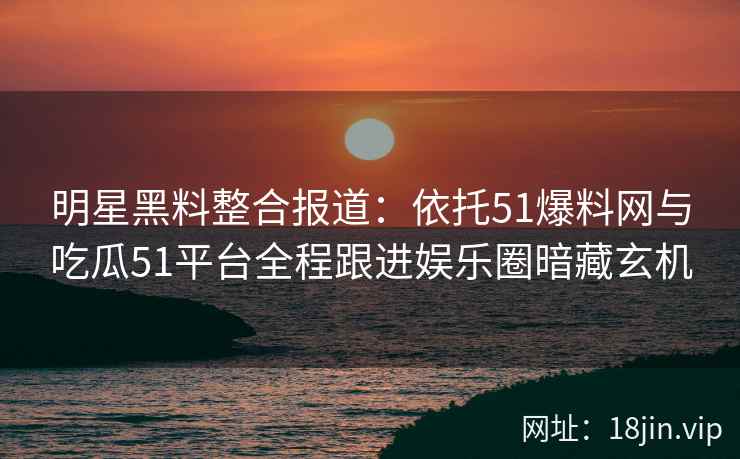 明星黑料整合报道：依托51爆料网与吃瓜51平台全程跟进娱乐圈暗藏玄机