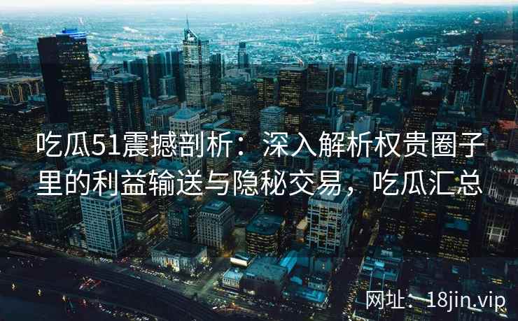 吃瓜51震撼剖析：深入解析权贵圈子里的利益输送与隐秘交易，吃瓜汇总