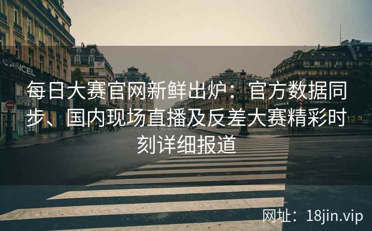 每日大赛官网新鲜出炉：官方数据同步、国内现场直播及反差大赛精彩时刻详细报道